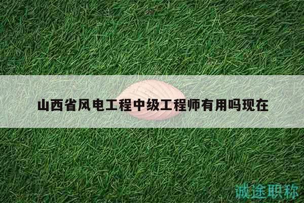 山西省风电工程中级工程师有用吗现在