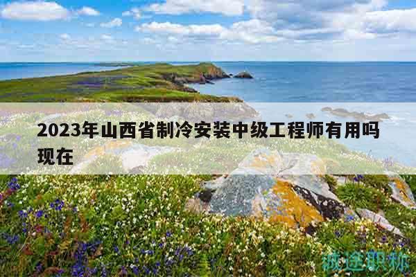 2023年山西省制冷安装中级工程师有用吗现在