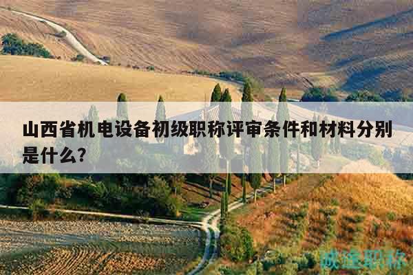 山西省机电设备初级职称评审条件和材料分别是什么？