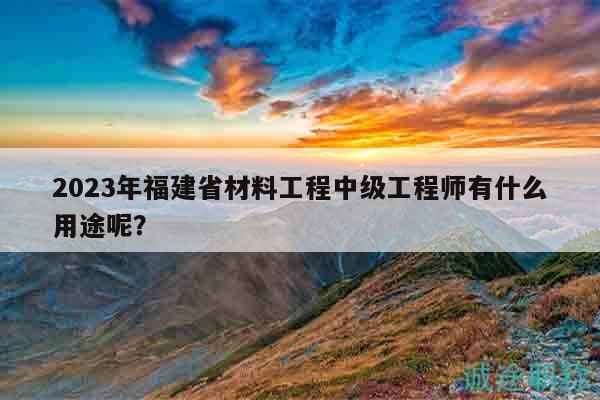 2023年福建省材料工程中级工程师有什么用途呢？