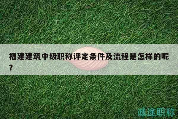 福建建筑中级职称评定条件及流程是怎样的呢？