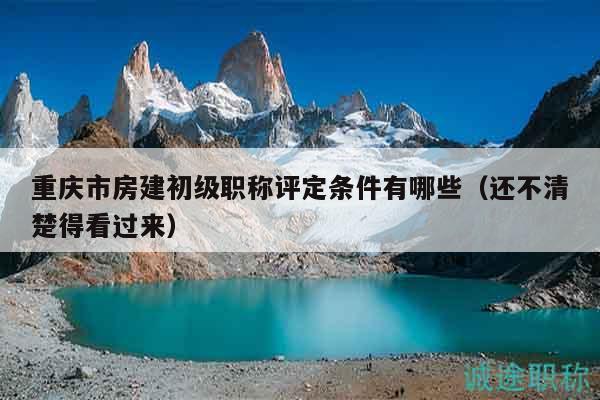重庆市房建初级职称评定条件有哪些（还不清楚得看过来）