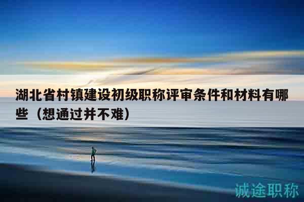 湖北省村镇建设初级职称评审条件和材料有哪些（想通过并不难）