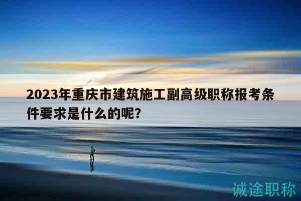 2023年重庆市建筑施工副高级职称报考条件要求是什么的呢？