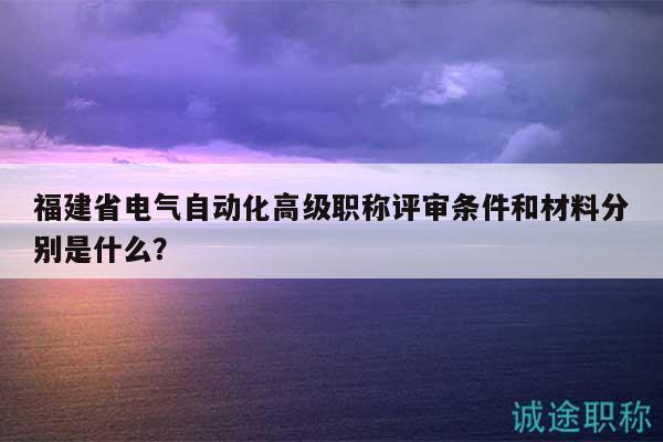 福建省电气自动化高级职称评审条件和材料分别是什么？
