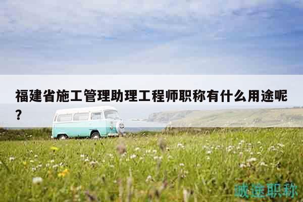 福建省施工管理助理工程师职称有什么用途呢？