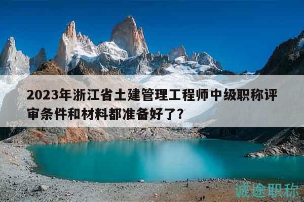 2023年浙江省土建管理工程师中级职称评审条件和材料都准备好了？