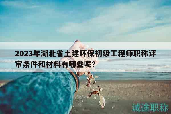 2023年湖北省土建环保初级工程师职称评审条件和材料有哪些呢？