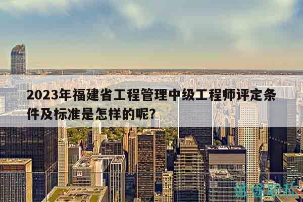 2023年福建省工程管理中级工程师评定条件及标准是怎样的呢？