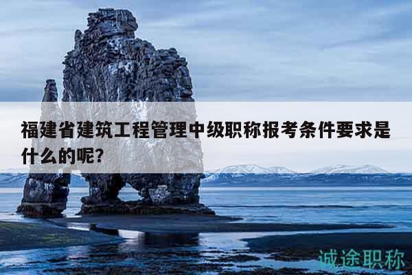 福建省建筑工程管理中级职称报考条件要求是什么的呢？
