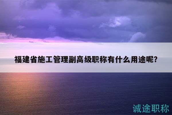 福建省施工管理副高级职称有什么用途呢？