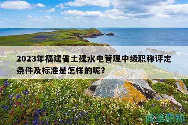 2023年福建省土建水电管理中级职称评定条件及标准是怎样的呢？