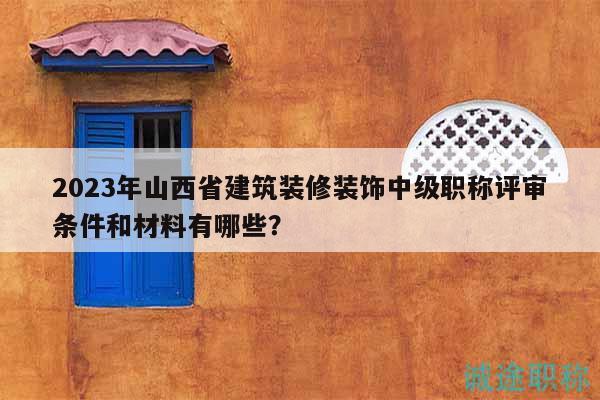 2023年山西省建筑装修装饰中级职称评审条件和材料有哪些？