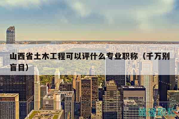 山西省土木工程可以评什么专业职称（千万别盲目）