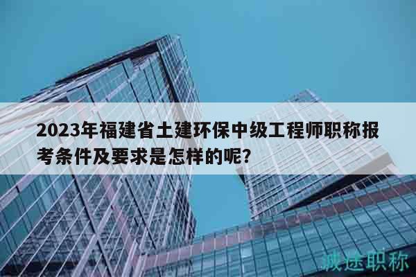 2023年福建省土建环保中级工程师职称报考条件及要求是怎样的呢？