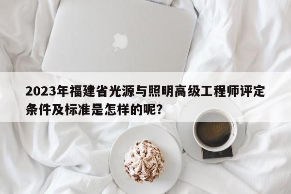 2023年福建省光源与照明高级工程师评定条件及标准是怎样的呢？
