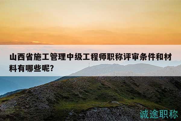 山西省施工管理中级工程师职称评审条件和材料有哪些呢？