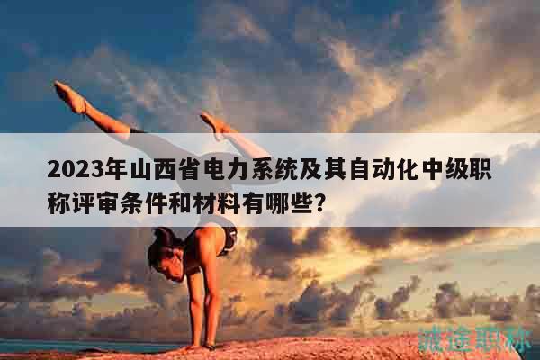 2023年山西省电力系统及其自动化中级职称评审条件和材料有哪些？