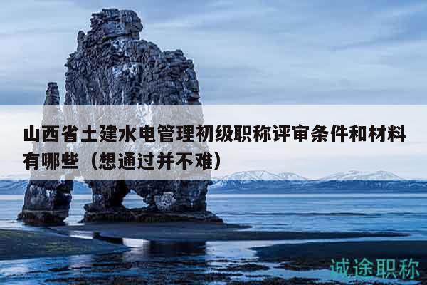 山西省土建水电管理初级职称评审条件和材料有哪些（想通过并不难）