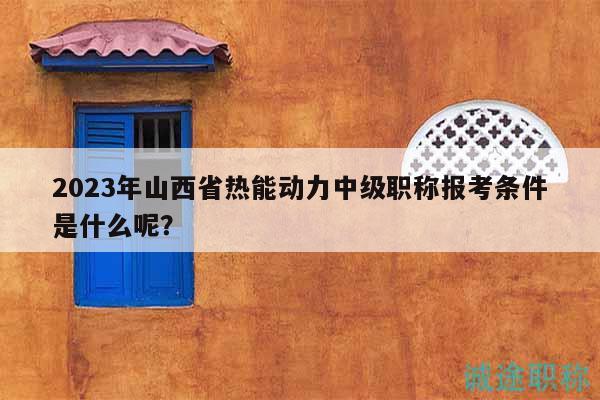 2023年山西省热能动力中级职称报考条件是什么呢？