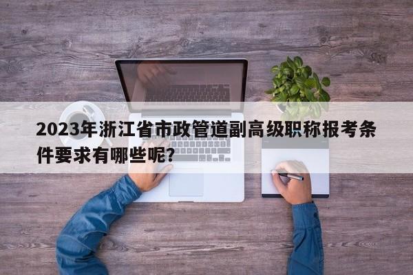 2023年浙江省市政管道副高级职称报考条件要求有哪些呢？