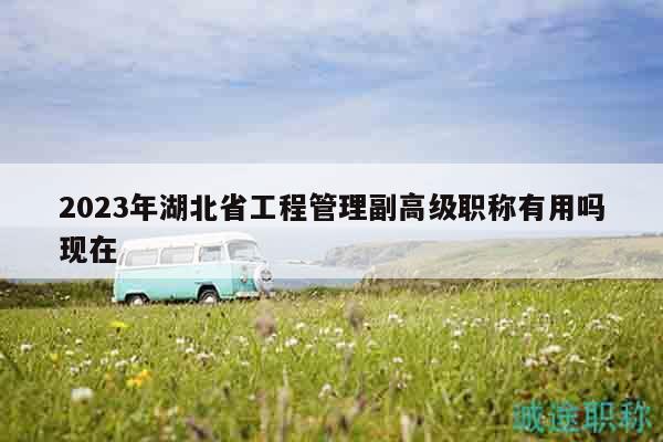 2023年湖北省工程管理副高级职称有用吗现在