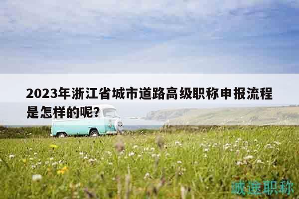 2023年浙江省城市道路高级职称申报流程是怎样的呢？