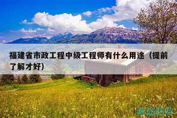 福建省市政工程中级工程师有什么用途（提前了解才好）