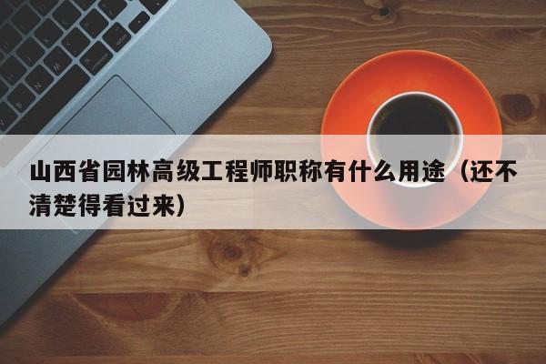 山西省园林高级工程师职称有什么用途（还不清楚得看过来）