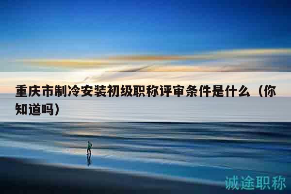 重庆市制冷安装初级职称评审条件是什么（你知道吗）