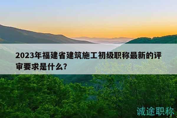 2023年福建省建筑施工初级职称最新的评审要求是什么？