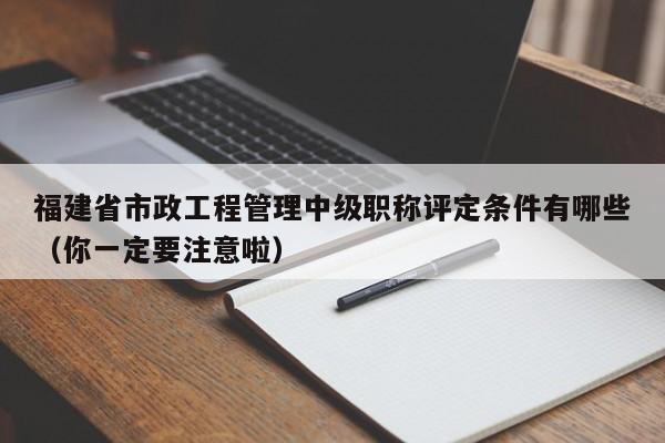 福建省市政工程管理中级职称评定条件有哪些（你一定要注意啦）
