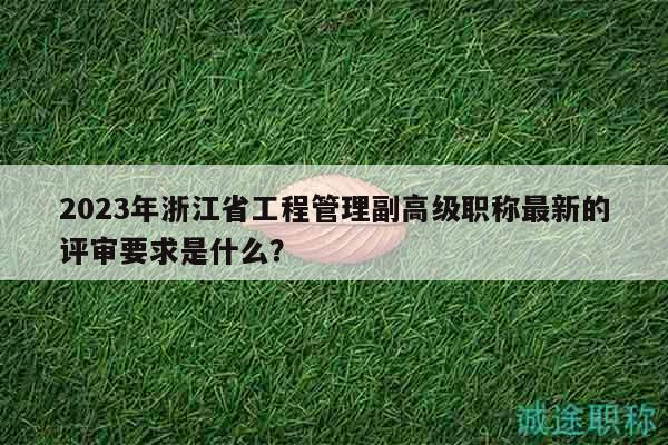2023年浙江省工程管理副高级职称最新的评审要求是什么？