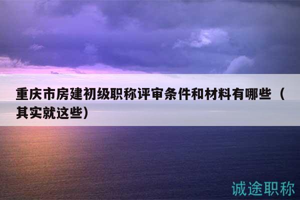 重庆市房建初级职称评审条件和材料有哪些（其实就这些）