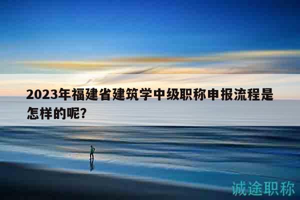 2023年福建省建筑学中级职称申报流程是怎样的呢？