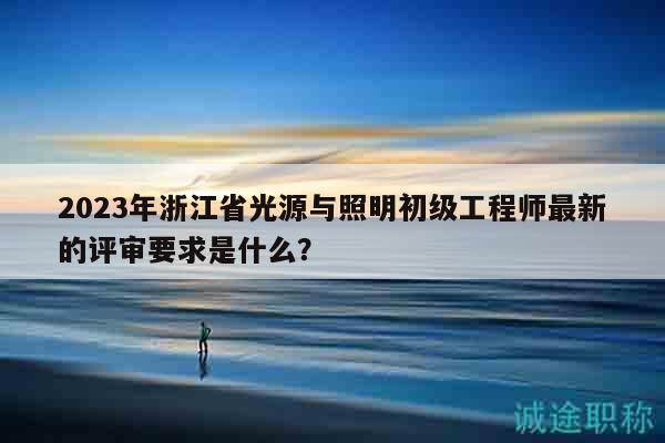 2023年浙江省光源与照明初级工程师最新的评审要求是什么？