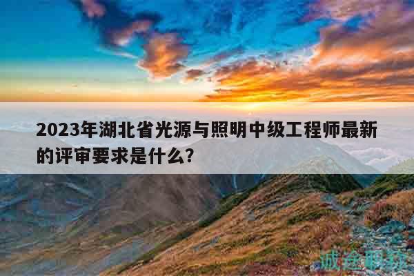 2023年湖北省光源与照明中级工程师最新的评审要求是什么？