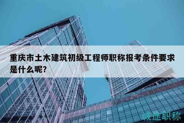重庆市土木建筑初级工程师职称报考条件要求是什么呢？