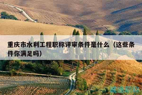 重庆市水利工程职称评审条件是什么（这些条件你满足吗）