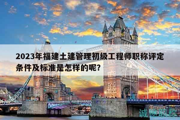 2023年福建土建管理初级工程师职称评定条件及标准是怎样的呢？