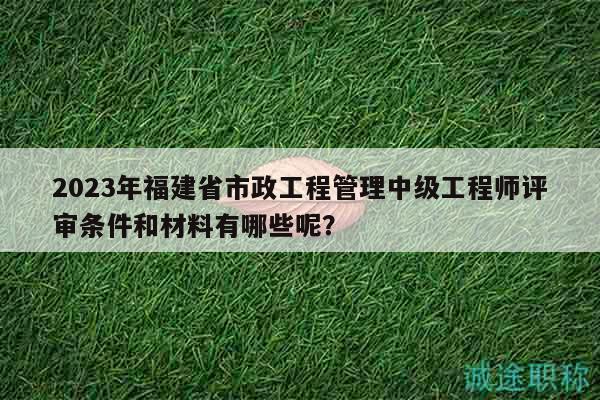 2023年福建省市政工程管理中级工程师评审条件和材料有哪些呢？