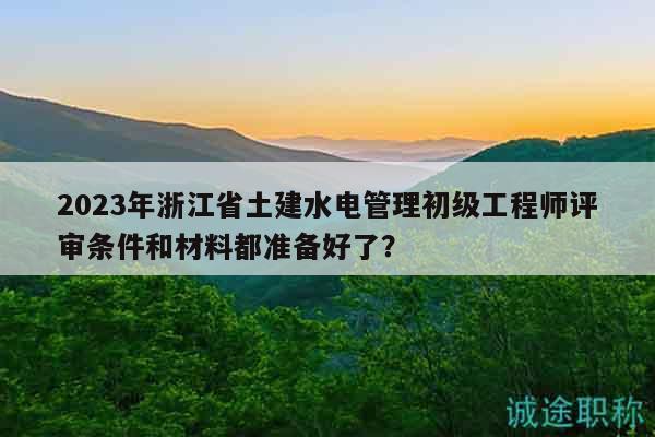 2023年浙江省土建水电管理初级工程师评审条件和材料都准备好了？