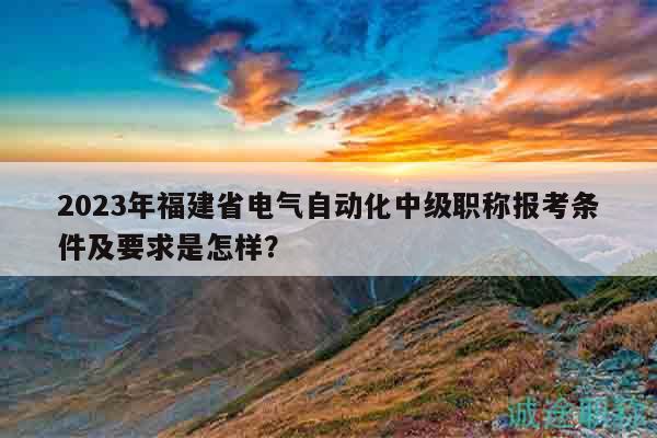 2023年福建省电气自动化中级职称报考条件及要求是怎样？