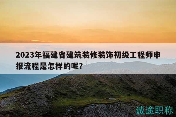 2023年福建省建筑装修装饰初级工程师申报流程是怎样的呢？
