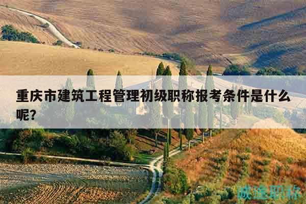 重庆市建筑工程管理初级职称报考条件是什么呢？