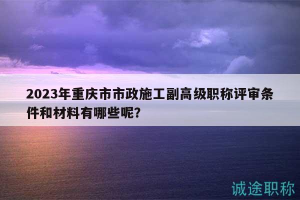 2023年重庆市市政施工副高级职称评审条件和材料有哪些呢？