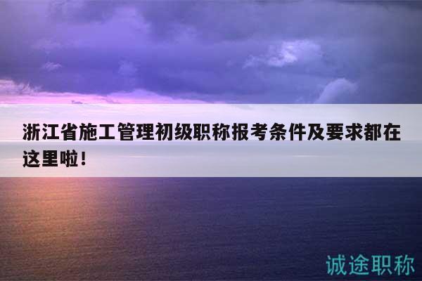 浙江省施工管理初级职称报考条件及要求都在这里啦！