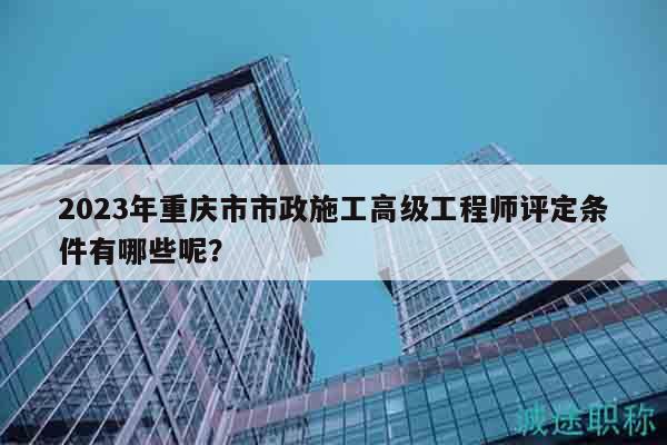 2023年重庆市市政施工高级工程师评定条件有哪些呢？