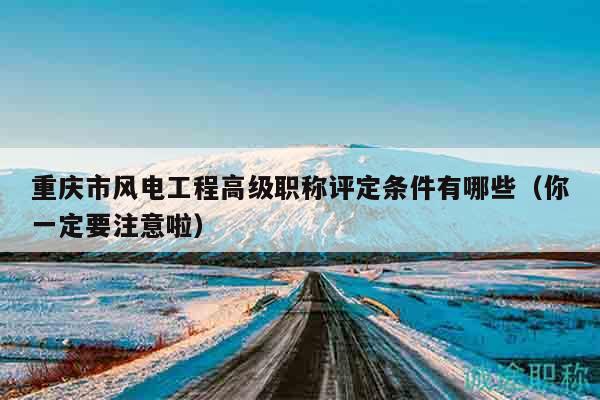 重庆市风电工程高级职称评定条件有哪些（你一定要注意啦）