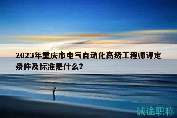 2023年重庆市电气自动化高级工程师评定条件及标准是什么？